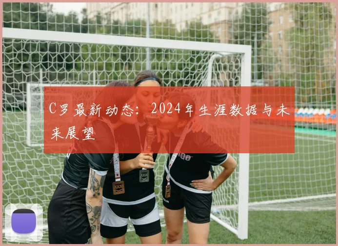 C罗最新动态：2024年生涯数据与未来展望