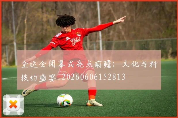 全运会闭幕式亮点前瞻:文化与科技的盛宴_20260606152813