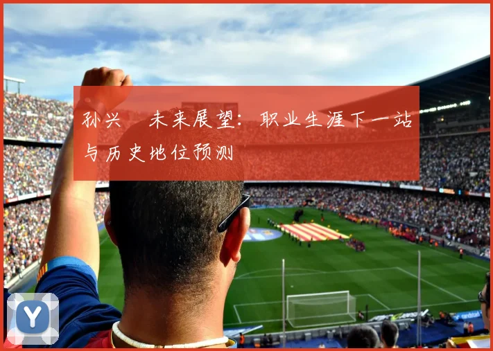 孙兴慜未来展望:职业生涯下一站与历史地位预测