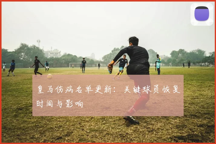皇马伤病名单更新:关键球员恢复时间与影响
