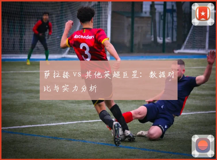 萨拉赫 vs 其他英超巨星:数据对比与实力分析