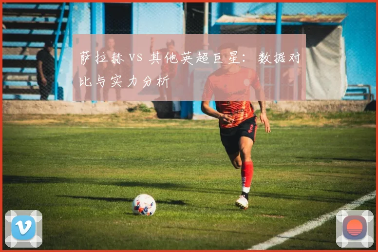 萨拉赫 vs 其他英超巨星：数据对比与实力分析