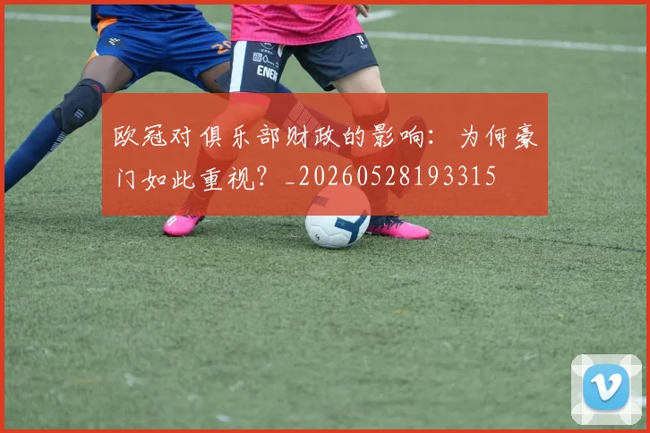 欧冠对俱乐部财政的影响:为何豪门如此重视?_20260528193315