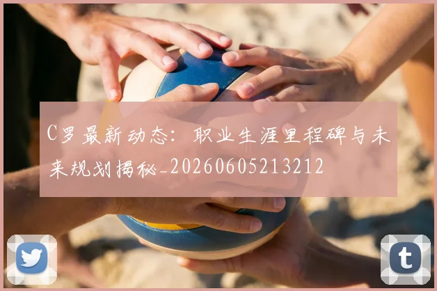 C罗最新动态：职业生涯里程碑与未来规划揭秘_20260605213212