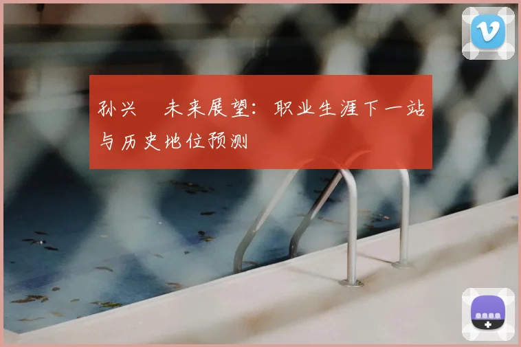 孙兴慜未来展望：职业生涯下一站与历史地位预测