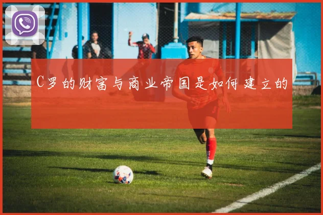 C罗的财富与商业帝国是如何建立的