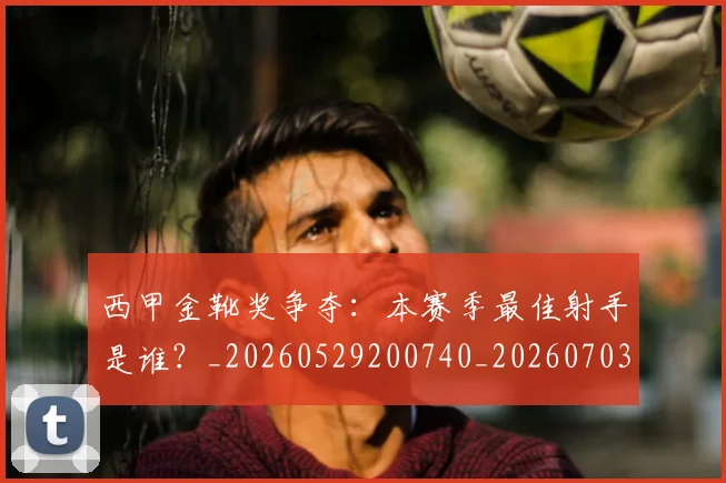 西甲金靴奖争夺:本赛季最佳射手是谁?_20260529200740_20260703181940