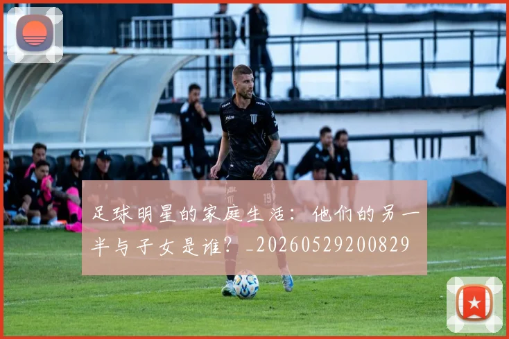 足球明星的家庭生活：他们的另一半与子女是谁？_20260529200829