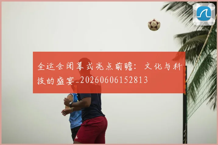 全运会闭幕式亮点前瞻：文化与科技的盛宴_20260606152813