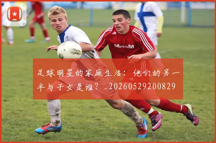 足球明星的家庭生活:他们的另一半与子女是谁?_20260529200829