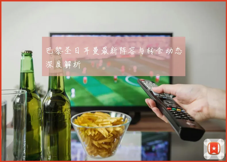 巴黎圣日耳曼最新阵容与转会动态深度解析
